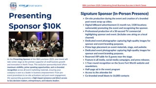 Presenting
Sponsor $10K
As the Presenting Sponsor of the SBA Luncheon 2025, your brand will
take center stage as the premier supporter of small business growth
and innovation in North Texas. This exclusive sponsorship level offers
maximum visibility, prime speaking opportunities, and co-branded
recognition across all event marketing materials, ensuring your
company is seen as a leader in business empowerment. From pre-
event promotions to on-site activations and post-event engagement,
this sponsorship guarantees a high-impact presence and direct access
to key decision-makers, entrepreneurs, and industry leaders.
Signature Sponsor (In-Person Presence)
On-site production during the event and creation of a branded
post-event wrap-up video.
Digital billboard advertisement (1-month run, 1100 locations
nationwide) promoting the event and recognizing the sponsor.
Professional production of a 30-second TV commercial
highlighting sponsor and event. (Includes one airing on a local
channel)
Dedicated event photographer capturing high-quality images for
sponsor and event branding purposes.
Prime logo placement on event materials, stage, and website.
Dedicated event photographer capturing high-quality images for
sponsor and event branding purposes.
Reserved VIP table for 8 guests near the stage.
Feature in all media, social media campaigns, and press releases.
1 Year-round recognition on the Score Fort Worth website and
newsletters.
Half-page ad in the event program
Access to the attendee list
Co-branded email blasts to 16,000 contacts
FORT WORTH SBA Luncheon 2025: Celebrating Small Business Success in North Texas
 