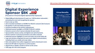 Digital Experience
Sponsor $8K
Digital billboard advertisement (2 week run, 1100 locations nationwide )
promoting the event and recognizing the sponsor.
Event wrap-up video
(3) Co-branded email blasts to SCORE Fort Worth's network (16k Contacts)
Recognition in all social media promotions.
Exclusive branding as the primary onlinesponsor.
Dedicated sponsor spotlight on SCORE Ft.Worth's website.
Exclusive access to the in-person attendee list post-event.
Sponsored live-stream overlay and digital event advertisements.
Priority inclusion in all virtual promotions and online materials.
Dedicated sponsor highlights in event microsites and social media ads.
Logo and mentions integrated into post-event digital communications,
including thank-you emails and recap videos.
Data and analytics from online engagement metrics shared post-event.
Reserved VIP table for 8 guests at a prime location.
Opportunity to display a booth or banner at the venue.
Half-page ad in the event program.
Virtual Benefits
Take center stage in the virtual and
digital landscape of the SBA
Luncheon as the Digital Experience
Sponsor. This sponsorship ensures
**high-visibility engagement with a
broader audience beyond the in-
person event, positioning your
company as a leader
Your brand will be prominently
featured across all online event
promotions, including live-
stream overlays, digital ads,
social media spotlights, and
exclusive branding in post-
event content.
On-site Benefits
FORT WORTH SBA Luncheon 2025: Celebrating Small Business Success in North Texas
(Focused on Virtual & Digital Sponsorship Exposure)
 