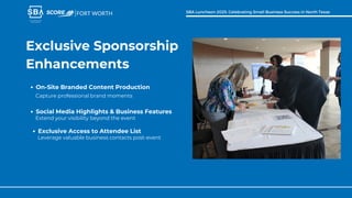 Exclusive Sponsorship
Enhancements
Capture professional brand moments
On-Site Branded Content Production
FORT WORTH SBA Luncheon 2025: Celebrating Small Business Success in North Texas
Extend your visibility beyond the event
Social Media Highlights & Business Features
Leverage valuable business contacts post-event
Exclusive Access to Attendee List
 