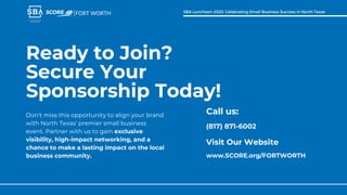 Call us:
(817) 871-6002
Visit Our Website
www.SCORE.org/FORTWORTH
Ready to Join?
Secure Your
Sponsorship Today!
Don't miss this opportunity to align your brand
with North Texas' premier small business
event. Partner with us to gain exclusive
visibility, high-impact networking, and a
chance to make a lasting impact on the local
business community.
FORT WORTH SBA Luncheon 2025: Celebrating Small Business Success in North Texas
 
