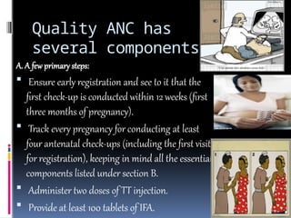 Quality ANC has
several components
A. A few primary steps:
 Ensure early registration and see to it that the
first check-up is conducted within 12 weeks (first
three months of pregnancy).
 Track every pregnancy for conducting at least
four antenatal check-ups (including the first visit
for registration), keeping in mind all the essential
components listed under section B.
 Administer two doses of TT injection.
 Provide at least 100 tablets of IFA.
 