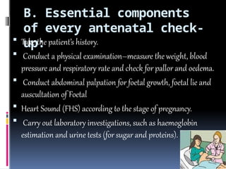 B. Essential components
of every antenatal check-
up:
 Take the patient’s history.
 Conduct a physical examination–measure the weight, blood
pressure and respiratory rate and check for pallor and oedema.
 Conduct abdominal palpation for foetal growth, foetal lie and
auscultation of Foetal
 Heart Sound (FHS) according to the stage of pregnancy.
 Carry out laboratory investigations, such as haemoglobin
estimation and urine tests (for sugar and proteins).
 