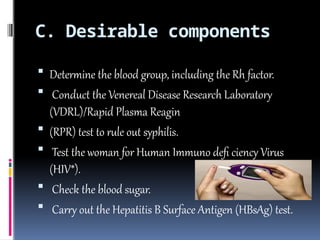 C. Desirable components
 Determine the blood group, including the Rh factor.
 Conduct the Venereal Disease Research Laboratory
(VDRL)/Rapid Plasma Reagin
 (RPR) test to rule out syphilis.
 Test the woman for Human Immuno defi ciency Virus
(HIV*).
 Check the blood sugar.
 Carry out the Hepatitis B Surface Antigen (HBsAg) test.
 