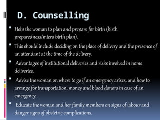 D. Counselling
 Help the woman to plan and prepare for birth (birth
preparedness/micro birth plan).
 This should include deciding on the place of delivery and the presence of
an attendant at the time of the delivery.
 Advantages of institutional deliveries and risks involved in home
deliveries.
 Advise the woman on where to go if an emergency arises, and how to
arrange for transportation, money and blood donors in case of an
emergency.
 Educate the woman and her family members on signs of labour and
danger signs of obstetric complications.
 
