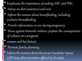  Emphasise the importance of seeking ANC and PNC.
 Advise on diet (nutrition) and rest.
 Inform the woman about breastfeeding, including
exclusive breastfeeding.
 Provide information on sex during pregnancy.
 Warn against domestic violence (explain the consequences
of violence on a pregnant
 woman and her foetus).
 Promote family planning.
 Inform the woman about the Janani Suraksha Yojana
( JSY)/any other incentives offered by the state.
 