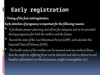 Early registration
1. Timing of the first visit/registration
Early detection of pregnancy is important for the following reasons:
 It facilitates proper planning and allows for adequate care to be provided
during pregnancy for both the mother and the foetus.
 Record the date of the Last Menstrual Period (LMP), and calculate the
Expected Date of Delivery (EDD).
 The health status of the mother can be assessed and any medical illness
that she might be suffering from can be detected and also to obtain/record
baseline information (on blood pressure, weight, haemoglobin, etc.)
 