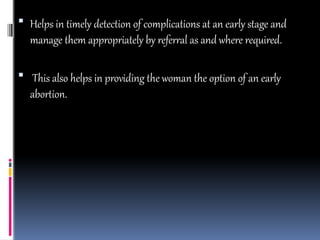  Helps in timely detection of complications at an early stage and
manage them appropriately by referral as and where required.
 This also helps in providing the woman the option of an early
abortion.
 