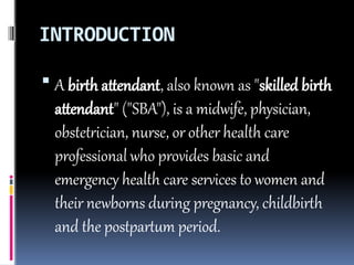 INTRODUCTION
 A birth attendant, also known as "skilled birth
attendant" ("SBA"), is a midwife, physician,
obstetrician, nurse, or other health care
professional who provides basic and
emergency health care services to women and
their newborns during pregnancy, childbirth
and the postpartum period.
 