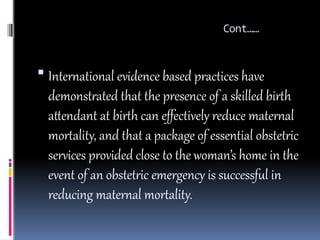 Cont……
 International evidence based practices have
demonstrated that the presence of a skilled birth
attendant at birth can effectively reduce maternal
mortality, and that a package of essential obstetric
services provided close to the woman’s home in the
event of an obstetric emergency is successful in
reducing maternal mortality.
 