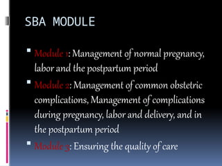 SBA MODULE
 Module 1: Management of normal pregnancy,
labor and the postpartum period
 Module 2: Management of common obstetric
complications, Management of complications
during pregnancy, labor and delivery, and in
the postpartum period
 Module 3: Ensuring the quality of care
 