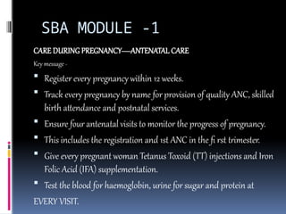 SBA MODULE -1
CARE DURING PREGNANCY—ANTENATAL CARE
Key message -
 Register every pregnancy within 12 weeks.
 Track every pregnancy by name for provision of quality ANC, skilled
birth attendance and postnatal services.
 Ensure four antenatal visits to monitor the progress of pregnancy.
 This includes the registration and 1st ANC in the fi rst trimester.
 Give every pregnant woman Tetanus Toxoid (TT) injections and Iron
Folic Acid (IFA) supplementation.
 Test the blood for haemoglobin, urine for sugar and protein at
EVERY VISIT.
 