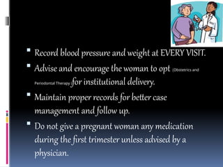  Record blood pressure and weight at EVERY VISIT.
 Advise and encourage the woman to opt (Obstetrics and
Periodontal Therapy )for institutional delivery.
 Maintain proper records for better case
management and follow up.
 Do not give a pregnant woman any medication
during the first trimester unless advised by a
physician.
 