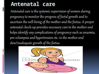 Antenatal care
Antenatal care is the systemic supervision of women during
pregnancy to monitor the progress of foetal growth and to
ascertain the well-being of the mother and the foetus. A proper
antenatal check-up provides necessary care to the mother and
helps identify any complications of pregnancy such as anaemia,
pre-eclampsia and hypertension etc. in the mother and
slow/inadequate growth of the foetus.
 