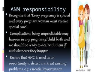ANM responsibility
 Recognise that ‘Every pregnancy is special
and every pregnant woman must receive
special care’.
 Complications being unpredictable may
happen in any pregnancy/child birth and
we should be ready to deal with them if
and whenever they happen.
 Ensure that ANC is used as an
opportunity to detect and treat existing
problems, e.g. essential hypertension.
 