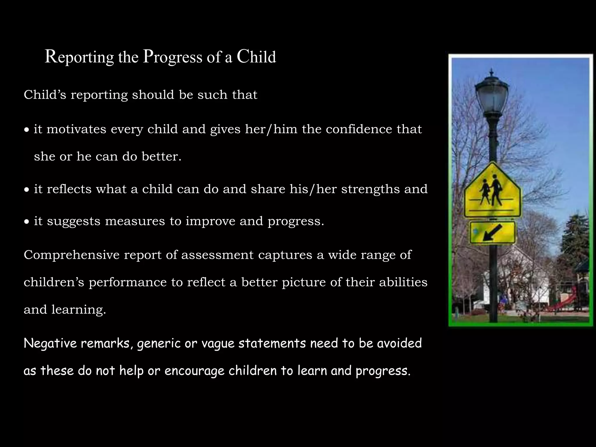 Reporting the Progress of a Child
Child’s reporting should be such that
 it motivates every child and gives her/him the confidence that
she or he can do better.
 it reflects what a child can do and share his/her strengths and
 it suggests measures to improve and progress.
Comprehensive report of assessment captures a wide range of
children’s performance to reflect a better picture of their abilities
and learning.
Negative remarks, generic or vague statements need to be avoided
as these do not help or encourage children to learn and progress.
 