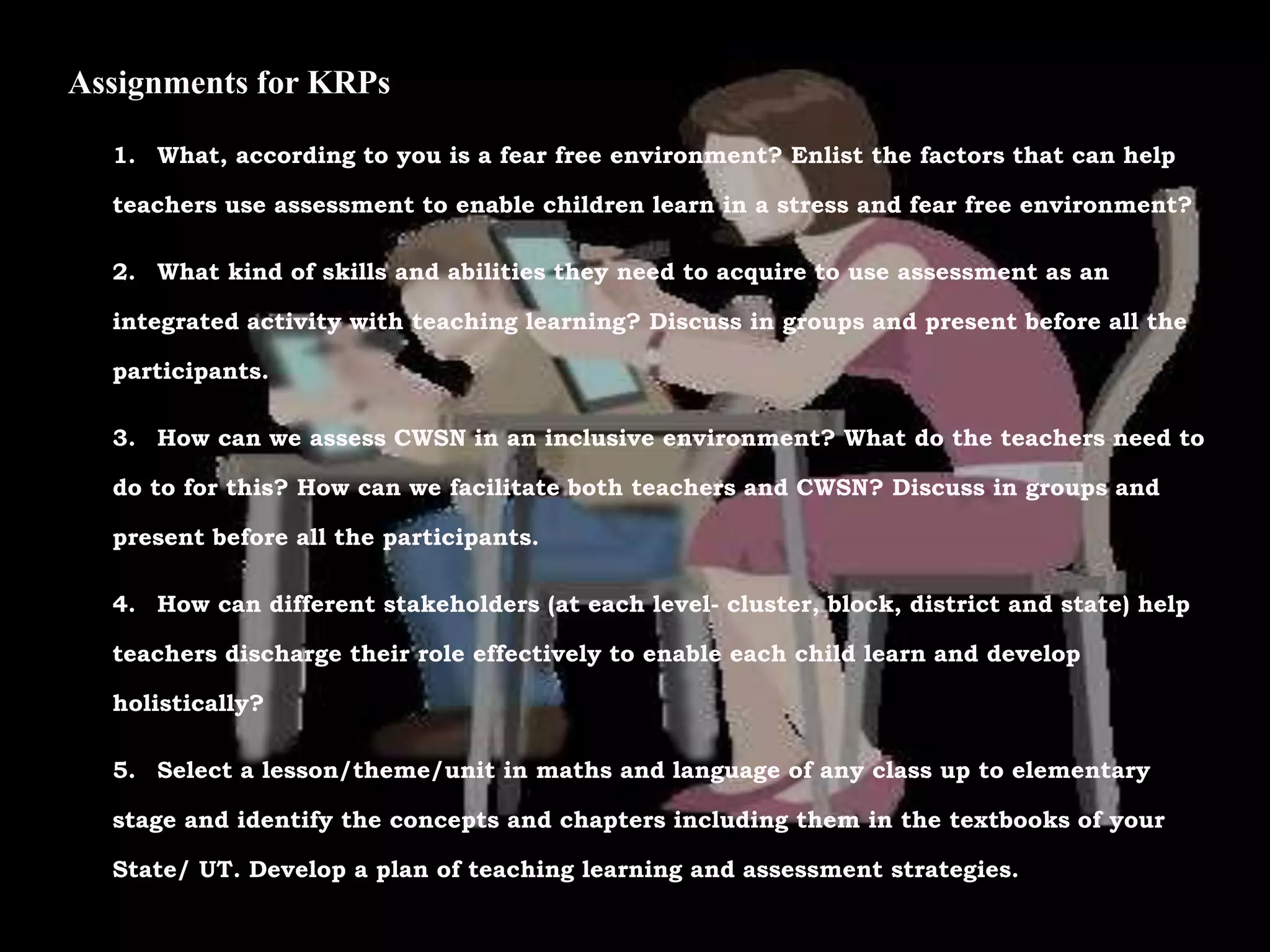 Assignments for KRPs
1. What, according to you is a fear free environment? Enlist the factors that can help
teachers use assessment to enable children learn in a stress and fear free environment?
2. What kind of skills and abilities they need to acquire to use assessment as an
integrated activity with teaching learning? Discuss in groups and present before all the
participants.
3. How can we assess CWSN in an inclusive environment? What do the teachers need to
do to for this? How can we facilitate both teachers and CWSN? Discuss in groups and
present before all the participants.
4. How can different stakeholders (at each level- cluster, block, district and state) help
teachers discharge their role effectively to enable each child learn and develop
holistically?
5. Select a lesson/theme/unit in maths and language of any class up to elementary
stage and identify the concepts and chapters including them in the textbooks of your
State/ UT. Develop a plan of teaching learning and assessment strategies.
 