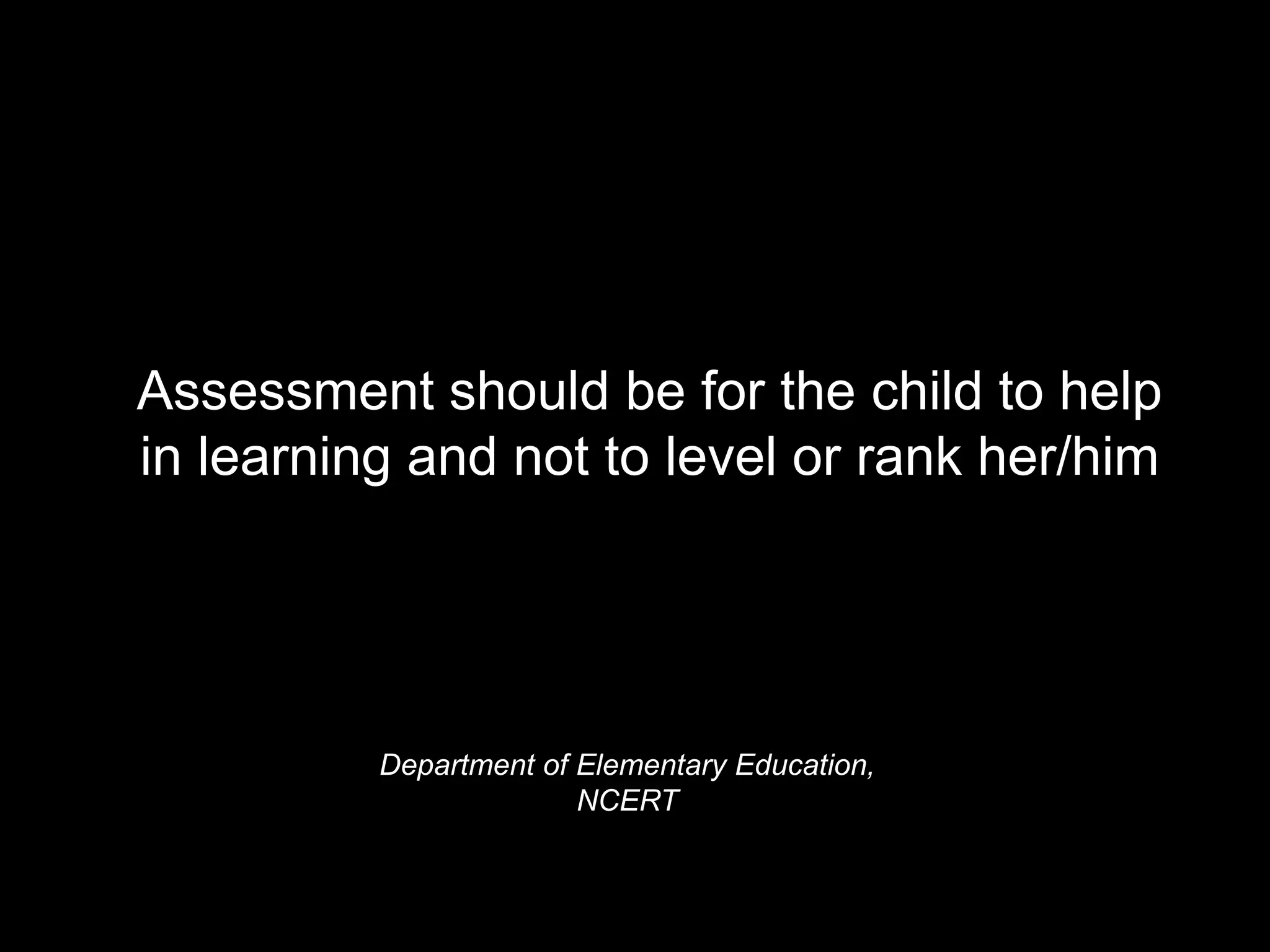 Department of Elementary Education,
NCERT
Assessment should be for the child to help
in learning and not to level or rank her/him
 