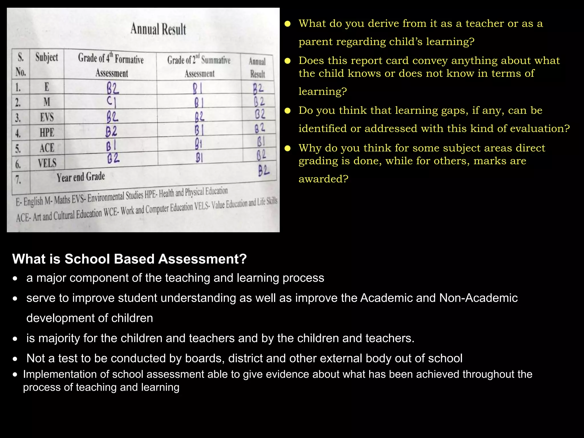  What do you derive from it as a teacher or as a
parent regarding child’s learning?
 Does this report card convey anything about what
the child knows or does not know in terms of
learning?
 Do you think that learning gaps, if any, can be
identified or addressed with this kind of evaluation?
 Why do you think for some subject areas direct
grading is done, while for others, marks are
awarded?
What is School Based Assessment?
 a major component of the teaching and learning process
 serve to improve student understanding as well as improve the Academic and Non-Academic
development of children
 is majority for the children and teachers and by the children and teachers.
 Not a test to be conducted by boards, district and other external body out of school
 Implementation of school assessment able to give evidence about what has been achieved throughout the
process of teaching and learning
 