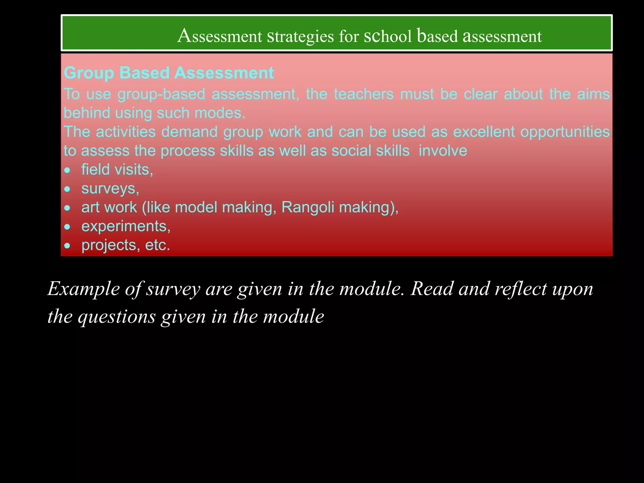 Group Based Assessment
To use group-based assessment, the teachers must be clear about the aims
behind using such modes.
The activities demand group work and can be used as excellent opportunities
to assess the process skills as well as social skills involve
 field visits,
 surveys,
 art work (like model making, Rangoli making),
 experiments,
 projects, etc.
Example of survey are given in the module. Read and reflect upon
the questions given in the module
Assessment strategies for school based assessment
 