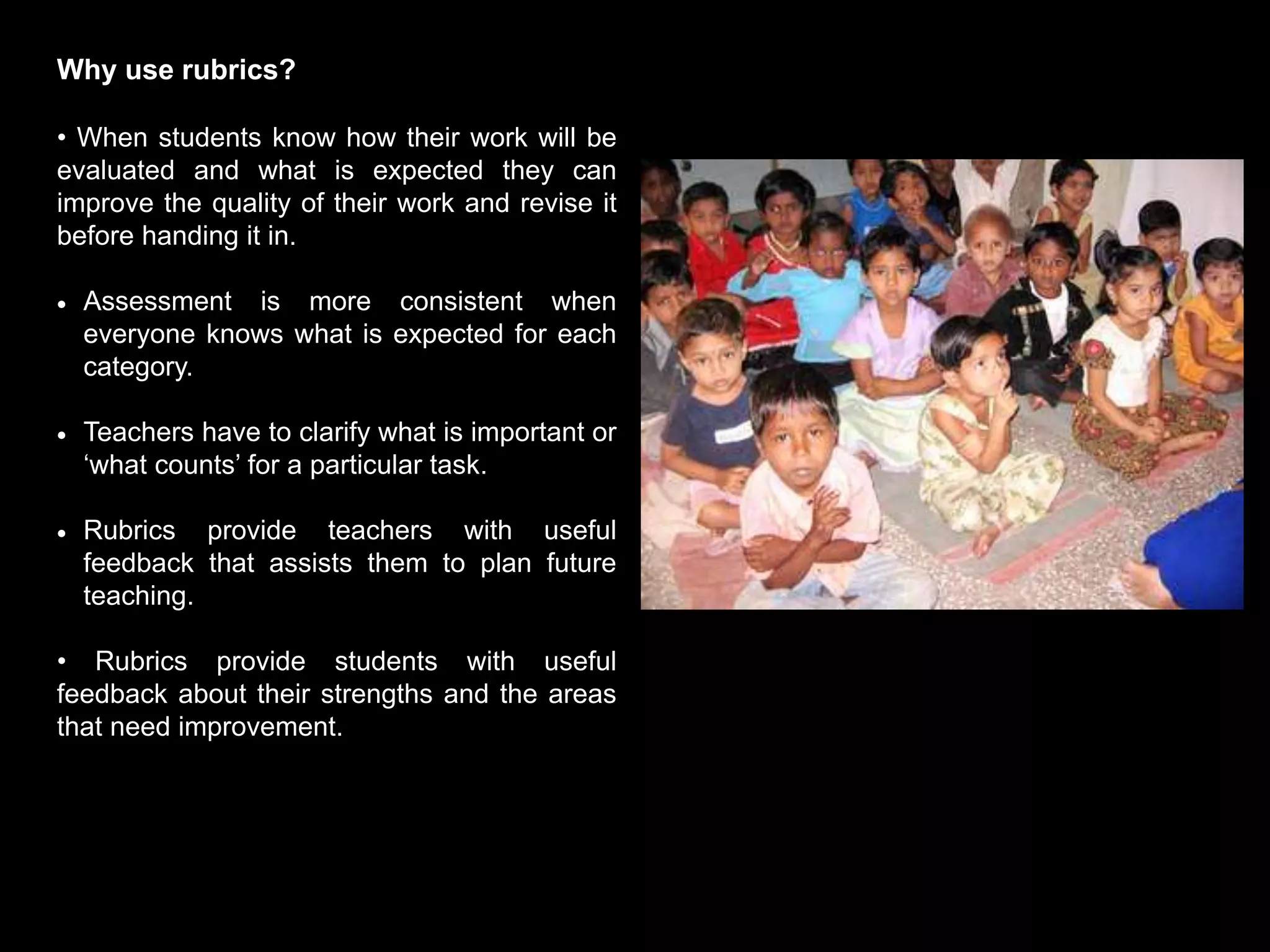 Why use rubrics?
• When students know how their work will be
evaluated and what is expected they can
improve the quality of their work and revise it
before handing it in.
 Assessment is more consistent when
everyone knows what is expected for each
category.
 Teachers have to clarify what is important or
‘what counts’ for a particular task.
 Rubrics provide teachers with useful
feedback that assists them to plan future
teaching.
• Rubrics provide students with useful
feedback about their strengths and the areas
that need improvement.
 