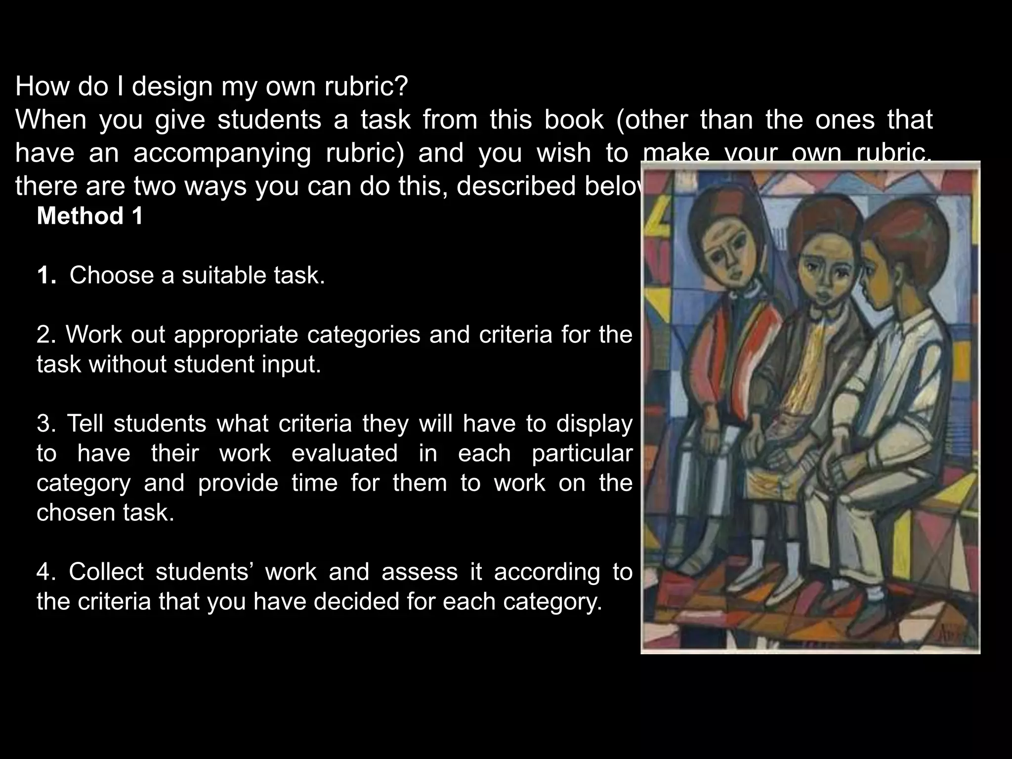 How do I design my own rubric?
When you give students a task from this book (other than the ones that
have an accompanying rubric) and you wish to make your own rubric,
there are two ways you can do this, described below.
Method 1
1. Choose a suitable task.
2. Work out appropriate categories and criteria for the
task without student input.
3. Tell students what criteria they will have to display
to have their work evaluated in each particular
category and provide time for them to work on the
chosen task.
4. Collect students’ work and assess it according to
the criteria that you have decided for each category.
 