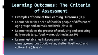 Learning Outcomes: The Criteria
of Assessment
 Examples of some of the Learning Outcomes (LO)
 Learner describes need of food for people of different of
age groups and animals and birds (class III)
 Learner explains the process of producing and procuring
daily needs (e.g., food, water, clothes)(class IV)
 Learner establishes linkages among terrain
climate,resources (food, water, shelter, livelihood) and
cultural life (classV)
 