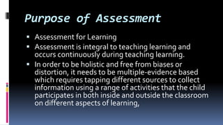 Purpose of Assessment
 Assessment for Learning
 Assessment is integral to teaching learning and
occurs continuously during teaching learning.
 In order to be holistic and free from biases or
distortion, it needs to be multiple-evidence based
which requires tapping different sources to collect
information using a range of activities that the child
participates in both inside and outside the classroom
on different aspects of learning,
 