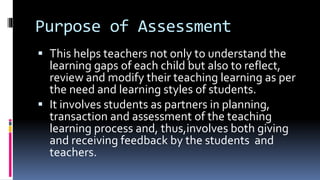 Purpose of Assessment
 This helps teachers not only to understand the
learning gaps of each child but also to reflect,
review and modify their teaching learning as per
the need and learning styles of students.
 It involves students as partners in planning,
transaction and assessment of the teaching
learning process and, thus,involves both giving
and receiving feedback by the students and
teachers.
 
