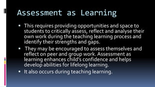 Assessment as Learning
 This requires providing opportunities and space to
students to critically assess, reflect and analyse their
own work during the teaching learning process and
identify their strengths and gaps.
 They may be encouraged to assess themselves and
reflect on peer and group work. Assessment as
learning enhances child’s confidence and helps
develop abilities for lifelong learning.
 It also occurs during teaching learning.
 