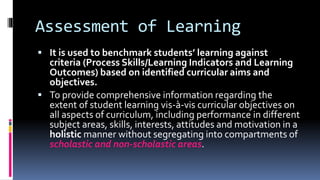 Assessment of Learning
 It is used to benchmark students’ learning against
criteria (Process Skills/Learning Indicators and Learning
Outcomes) based on identified curricular aims and
objectives.
 To provide comprehensive information regarding the
extent of student learning vis-à-vis curricular objectives on
all aspects of curriculum, including performance in different
subject areas, skills, interests, attitudes and motivation in a
holistic manner without segregating into compartments of
scholastic and non-scholastic areas.
 