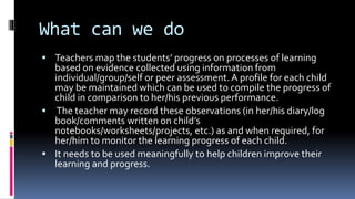 What can we do
 Teachers map the students’ progress on processes of learning
based on evidence collected using information from
individual/group/self or peer assessment. A profile for each child
may be maintained which can be used to compile the progress of
child in comparison to her/his previous performance.
 The teacher may record these observations (in her/his diary/log
book/comments written on child’s
notebooks/worksheets/projects, etc.) as and when required, for
her/him to monitor the learning progress of each child.
 It needs to be used meaningfully to help children improve their
learning and progress.
 