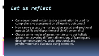 Let us reflect
 Can conventional written test or examination be used for
comprehensive assessment on all learning outcomes?
 How can we assess the manipulative, social, and emotional
aspects (skills and dispositions) of child’s personality?
 Choose some modes of assessment to carry out holistic
assessment covering different dimensions of learning and
development (cognitive, socio-emotional, and
psychomotor) and elaborate using examples.
 
