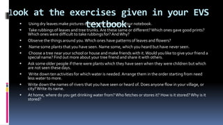 look at the exercises given in your EVS
textbook. Using dry leaves make pictures of different animals in your notebook.
 Take rubbings of leaves and tree trunks. Are these same or different? Which ones gave good prints?
Which ones were difficult to take rubbings for? AndWhy?
 Observe the things around you.Which ones have patterns of leaves and flowers?
 Name some plants that you have seen. Name some, which you heard but have never seen.
 Choose a tree near your school or house and make friends with it.Would you like to give your friend a
special name? Find out more about your tree friend and share it with others.
 Ask some older people if there were plants which they have seen when they were children but which
are not seen these days.
 Write down ten activities for which water is needed. Arrange them in the order starting from need
less water to more.
 Write down the names of rivers that you have seen or heard of. Does anyone flow in your village, or
city?Write its name.
 At home, where do you get drinking water from? Who fetches or stores it? How is it stored?Why is it
stored?
 