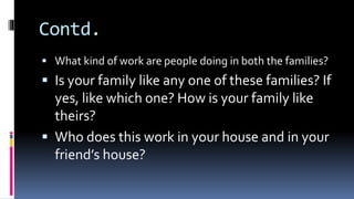 Contd.
 What kind of work are people doing in both the families?
 Is your family like any one of these families? If
yes, like which one? How is your family like
theirs?
 Who does this work in your house and in your
friend’s house?
 