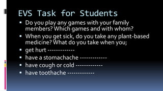 EVS Task for Students
 Do you play any games with your family
members? Which games and with whom?
 When you get sick, do you take any plant-based
medicine?What do you take when you;
 get hurt -------------
 have a stomachache -------------
 have cough or cold -------------
 have toothache -------------
 
