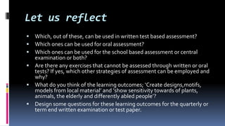Let us reflect
 Which, out of these, can be used in written test based assessment?
 Which ones can be used for oral assessment?
 Which ones can be used for the school based assessment or central
examination or both?
 Are there any exercises that cannot be assessed through written or oral
tests? If yes, which other strategies of assessment can be employed and
why?
 What do you think of the learning outcomes; ‘Create designs,motifs,
models from local material’ and ‘show sensitivity towards of plants,
animals, the elderly and differently abled people’?
 Design some questions for these learning outcomes for the quarterly or
term end written examination or test paper.
 