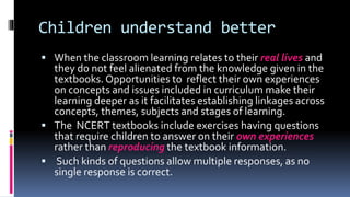 Children understand better
 When the classroom learning relates to their real lives and
they do not feel alienated from the knowledge given in the
textbooks. Opportunities to reflect their own experiences
on concepts and issues included in curriculum make their
learning deeper as it facilitates establishing linkages across
concepts, themes, subjects and stages of learning.
 The NCERT textbooks include exercises having questions
that require children to answer on their own experiences
rather than reproducing the textbook information.
 Such kinds of questions allow multiple responses, as no
single response is correct.
 