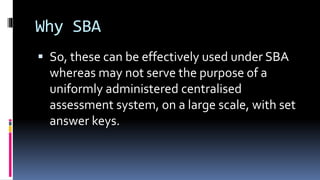 Why SBA
 So, these can be effectively used under SBA
whereas may not serve the purpose of a
uniformly administered centralised
assessment system, on a large scale, with set
answer keys.
 