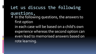 Let us discuss the following
questions,
 In the following questions, the answers to
first option
in each case will be based on a child’s own
experience whereas the second option can
even lead to memorised answers based on
rote learning.
 