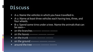 Discuss
 A-1: Name the vehicles in which you have travelled in.
 A-2: Name at least three vehicles each having two, three, and
four wheels.
 B-1: Spend some time under a tree. Name the animals that can
be seen—
 on the branches --------- --------- --------
 on the leaves --------- --------- --------
 on the trunk --------- --------- --------
 on the ground --------- --------- --------
 around the tree --------- --------- --------
 