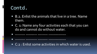 Contd.
 B.2. Enlist the animals that live in a tree. Name
them.
 C. 1: Name any four activities each that you can
do and cannot do without water.
 -------- --------- -------- --------------
 -------- --------- -------- --------------
 C:2 : Enlist some activities in which water is used.
 