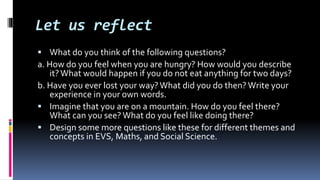Let us reflect
 What do you think of the following questions?
a. How do you feel when you are hungry? How would you describe
it?What would happen if you do not eat anything for two days?
b. Have you ever lost your way?What did you do then? Write your
experience in your own words.
 Imagine that you are on a mountain. How do you feel there?
What can you see? What do you feel like doing there?
 Design some more questions like these for different themes and
concepts in EVS, Maths, and Social Science.
 