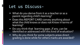 Let us Discuss-
 What do you derive from it as a teacher or as a
parent regarding child’s learning?
 Does this REPORT CARD convey anything about
what the child knows or does not Know in terms of
learning?
 Do you think that learning gaps ,if any ,can be
identified or addressed with this kind of evaluation?
 Why do you think for some subjects areas direct
grading is done while for others marks are awarded?
 