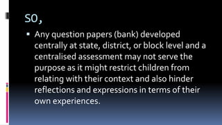 SO,
 Any question papers (bank) developed
centrally at state, district, or block level and a
centralised assessment may not serve the
purpose as it might restrict children from
relating with their context and also hinder
reflections and expressions in terms of their
own experiences.
 
