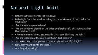 Natural Light Audit
 Is there sufficient number of windows?
 Is the light from the window falling on the work-zone of the children in
your class?
 Are the windowpanes clean?
 Are the windows placed on the sides (preferably left) of students rather
than back or front?
 • Are some trees/ vines, etc. outside classroom blocking the light?
 Are the interiors of the room painted in dark colours?
 Is there a need to supplement natural light with artificial light?
 How many light points are there?
 Are they all working?
 