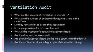Ventilation Audit
 What are the sources of ventilation in your class?
 What are the number of doors/ windows/ventilators in the
classroom
 Do they remain closed or are they kept open?
 Is there a provision for cross ventilation?
 What is the location of doors/windows/ ventilators?
 Are the doors on the same wall?
 Are the windows/ ventilators on the walls opposite to the doors?
 Are the ventilators at some higher place/ close to the ceiling?
 