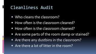 Cleanliness Audit
 Who cleans the classroom?
 How often is the classroom cleaned?
 How often is the classroom cleaned?
 Are some parts of the room damp or stained?
 Are there any dustbins in the classroom?
 Are there a lot of litter in the room?
 