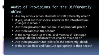 Audit of Provisions for the Differently
Abled
 Are any of your school students or staff differently abled?
 If yes, what are their special needs for the infrastructural
changes in school?
 Are there provisions for handrail at appropriate places?
 Are there ramps in the school?
 Is the ramp made up of anti- skid materials? Is its slope
appropriate for person in wheelchair to move on it?
 Are there provisions for toilets for the differently-abled?
 Is the school floor and furniture appropriate to their needs?
 