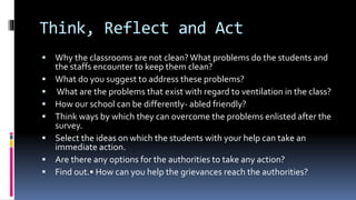 Think, Reflect and Act
 Why the classrooms are not clean? What problems do the students and
the staffs encounter to keep them clean?
 What do you suggest to address these problems?
 What are the problems that exist with regard to ventilation in the class?
 How our school can be differently- abled friendly?
 Think ways by which they can overcome the problems enlisted after the
survey.
 Select the ideas on which the students with your help can take an
immediate action.
 Are there any options for the authorities to take any action?
 Find out.• How can you help the grievances reach the authorities?
 