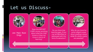 Let us Discuss-
এজন শিক্ষক শিচাবে
উপৰুক্ত
Does this REPORT
CARD convey anything
about what the child
knows or does not
Know in terms of
learning?
Do you think that
learning gaps ,if any
,can be identified or
addressed with this
kind of evaluation?
Why do you think for
some subjects areas
direct grading is done
while for others marks
are awarded?
 